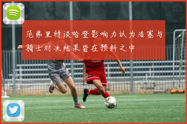 范弗里特谈哈登影响力认为活塞与骑士对决结果皆在预料之中