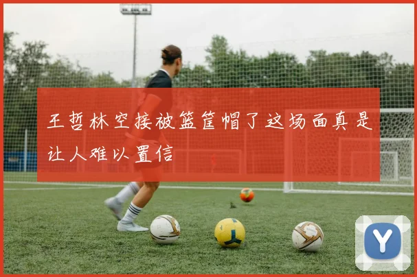 王哲林空接被篮筐帽了这场面真是让人难以置信