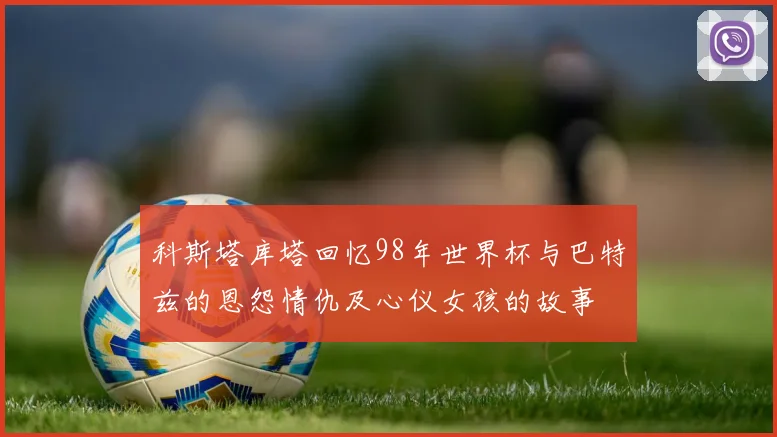 科斯塔库塔回忆98年世界杯与巴特兹的恩怨情仇及心仪女孩的故事