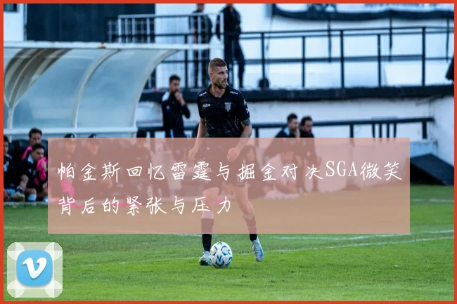 帕金斯回忆雷霆与掘金对决SGA微笑背后的紧张与压力
