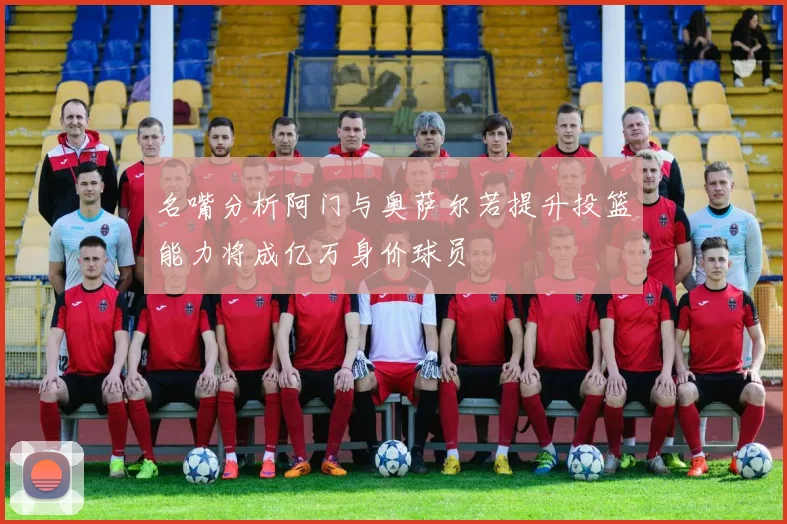 名嘴分析阿门与奥萨尔若提升投篮能力将成亿万身价球员